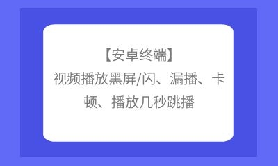 【安卓終端】視頻播放黑屏/閃、漏播、卡頓、播放幾秒跳播